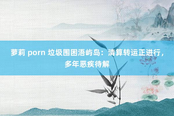 萝莉 porn 垃圾围困浯屿岛：清算转运正进行，多年恶疾待解