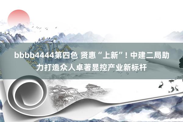 bbbb4444第四色 贤惠“上新”! 中建二局助力打造众人卓著显控产业新标杆