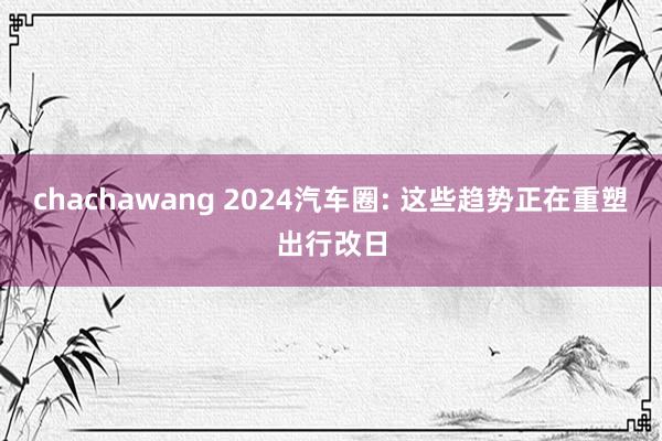 chachawang 2024汽车圈: 这些趋势正在重塑出行改日