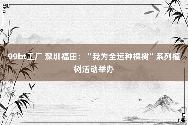 99bt工厂 深圳福田：“我为全运种棵树”系列植树活动举办