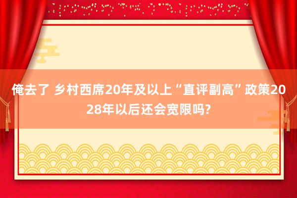 俺去了 乡村西席20年及以上“直评副高”政策2028年以后还会宽限吗?