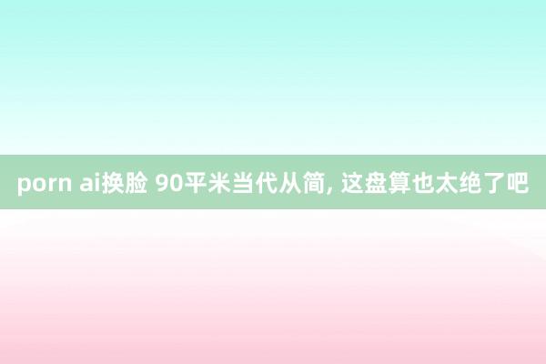 porn ai换脸 90平米当代从简， 这盘算也太绝了吧