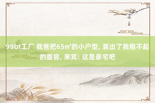 99bt工厂 我爸把65㎡的小户型， 装出了我租不起的面容， 来宾: 这是豪宅吧