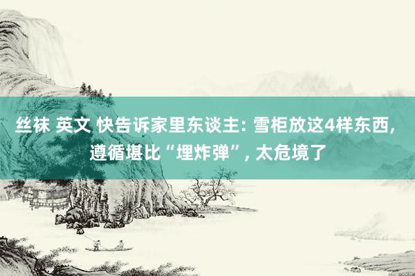 丝袜 英文 快告诉家里东谈主: 雪柜放这4样东西， 遵循堪比“埋炸弹”， 太危境了