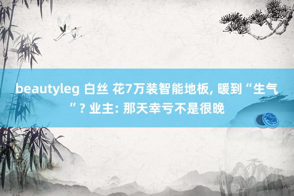 beautyleg 白丝 花7万装智能地板， 暖到“生气”? 业主: 那天幸亏不是很晚