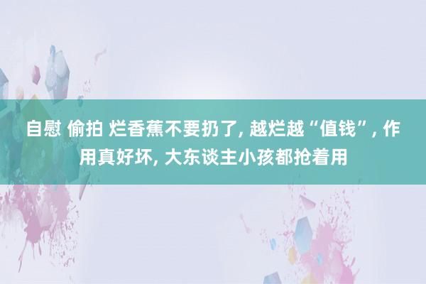 自慰 偷拍 烂香蕉不要扔了， 越烂越“值钱”， 作用真好坏， 大东谈主小孩都抢着用