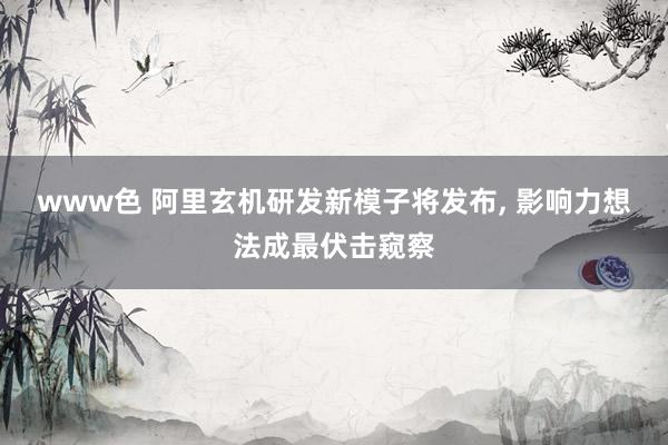 www色 阿里玄机研发新模子将发布， 影响力想法成最伏击窥察