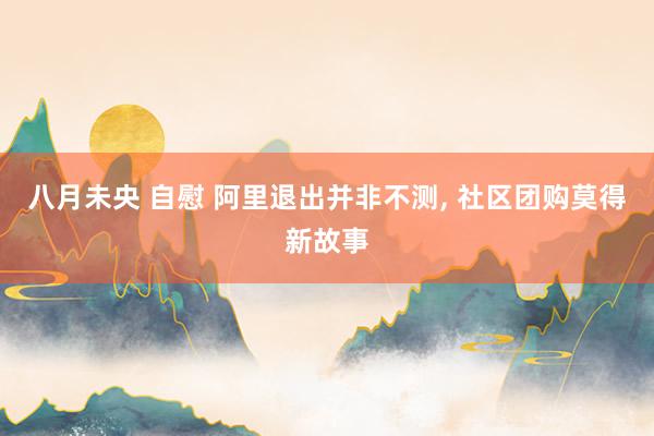 八月未央 自慰 阿里退出并非不测， 社区团购莫得新故事