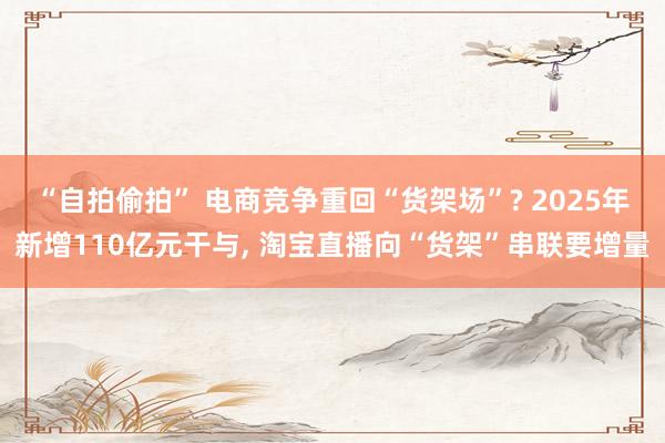 “自拍偷拍” 电商竞争重回“货架场”? 2025年新增110亿元干与， 淘宝直播向“货架”串联要增量