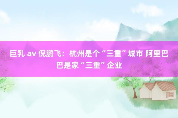 巨乳 av 倪鹏飞：杭州是个“三重”城市 阿里巴巴是家“三重”企业