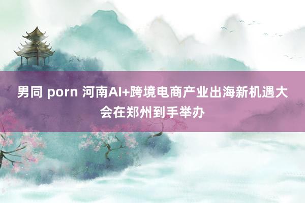 男同 porn 河南AI+跨境电商产业出海新机遇大会在郑州到手举办