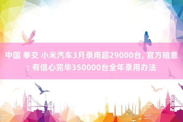 中国 拳交 小米汽车3月录用超29000台， 官方暗意: 有信心完毕350000台全年录用办法