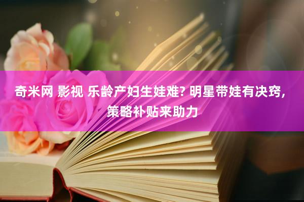 奇米网 影视 乐龄产妇生娃难? 明星带娃有决窍， 策略补贴来助力