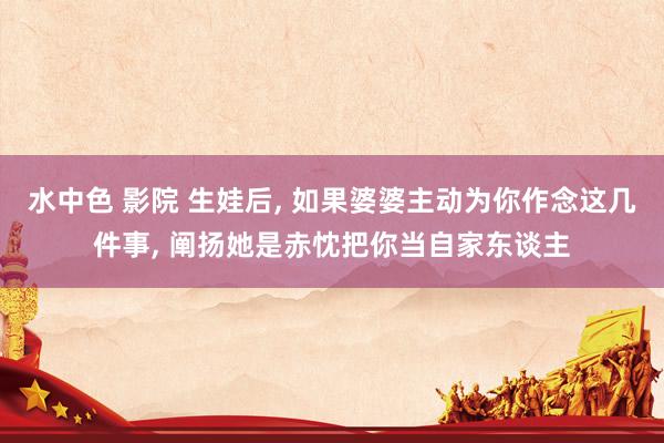 水中色 影院 生娃后， 如果婆婆主动为你作念这几件事， 阐扬她是赤忱把你当自家东谈主