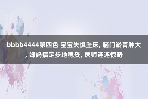 bbbb4444第四色 宝宝失慎坠床， 脑门淤青肿大， 姆妈搞定步地稳妥， 医师连连惊奇