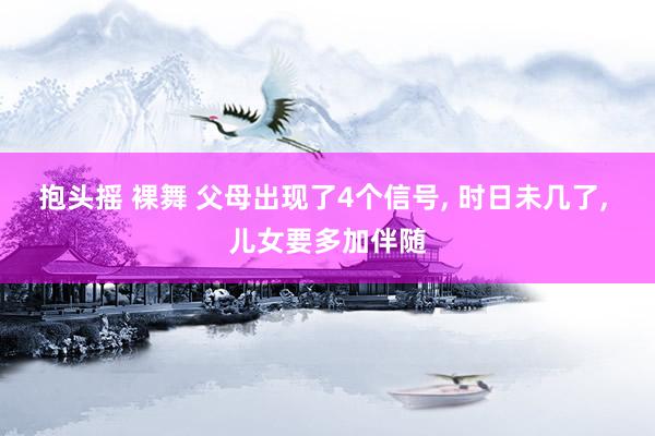 抱头摇 裸舞 父母出现了4个信号， 时日未几了， 儿女要多加伴随