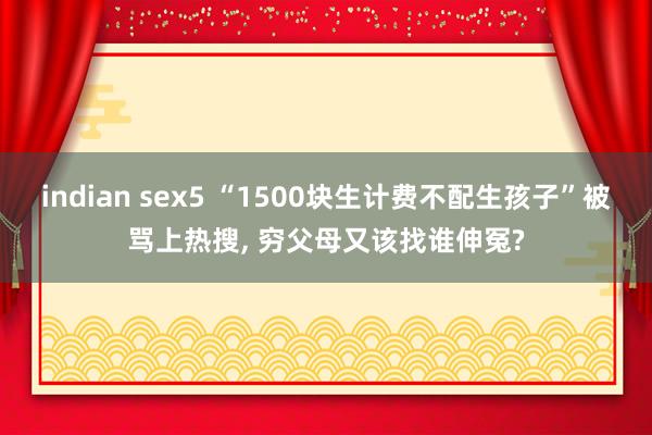 indian sex5 “1500块生计费不配生孩子”被骂上热搜， 穷父母又该找谁伸冤?