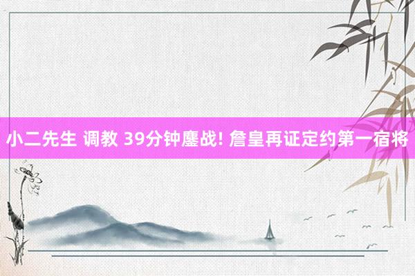 小二先生 调教 39分钟鏖战! 詹皇再证定约第一宿将