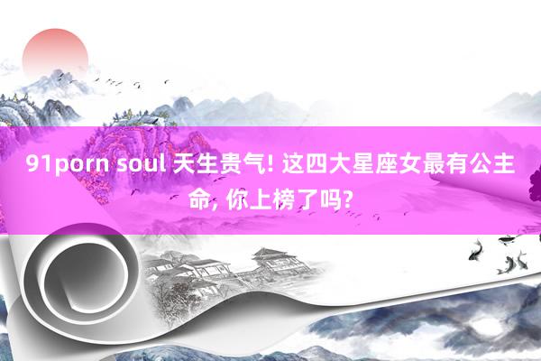 91porn soul 天生贵气! 这四大星座女最有公主命， 你上榜了吗?
