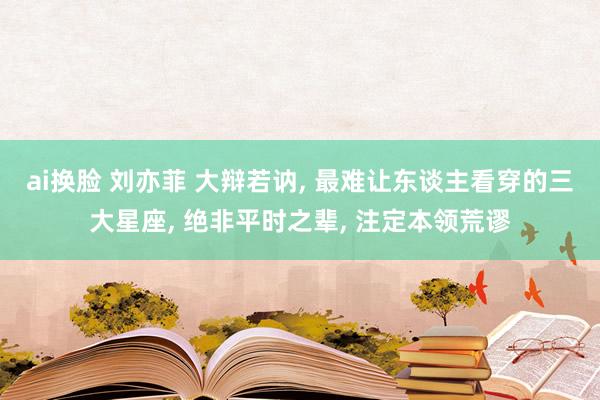 ai换脸 刘亦菲 大辩若讷， 最难让东谈主看穿的三大星座， 绝非平时之辈， 注定本领荒谬