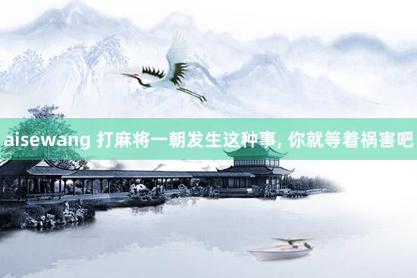 aisewang 打麻将一朝发生这种事， 你就等着祸害吧