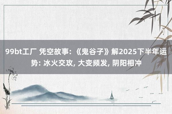 99bt工厂 凭空故事: 《鬼谷子》解2025下半年运势: 冰火交攻， 大变频发， 阴阳相冲