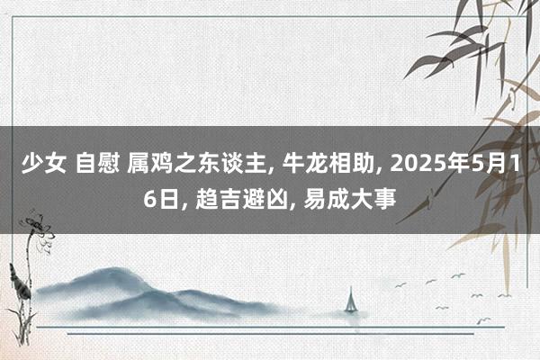 少女 自慰 属鸡之东谈主， 牛龙相助， 2025年5月16日， 趋吉避凶， 易成大事