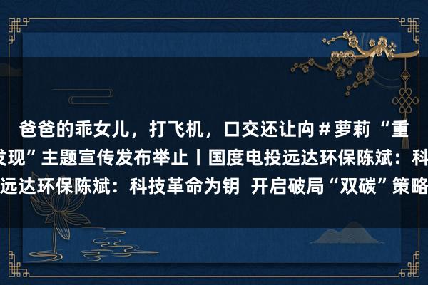 爸爸的乖女儿，打飞机，口交还让禸＃萝莉 “重庆经济东说念主物新发现”主题宣传发布举止丨国度电投远达环保陈斌：科技革命为钥  开启破局“双碳”策略新征途