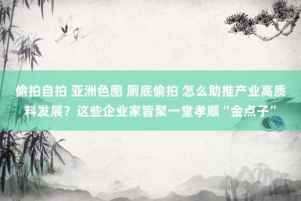 偷拍自拍 亚洲色图 厕底偷拍 怎么助推产业高质料发展？这些企业家皆聚一堂孝顺“金点子”