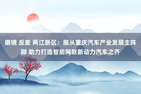 眼镜 反差 两江新区：服从重庆汽车产业发展主阵脚 助力打造智能网联新动力汽车之齐