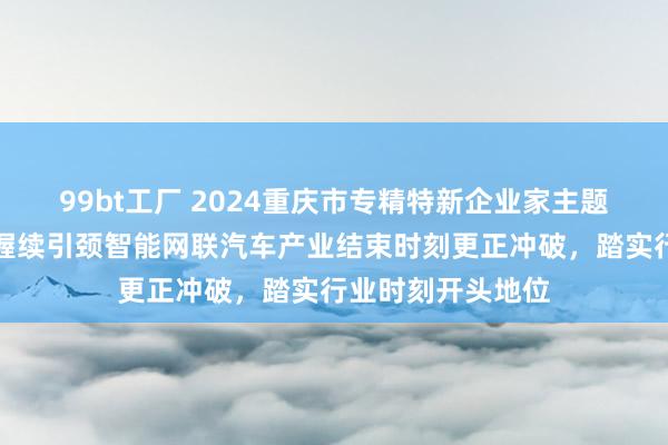 99bt工厂 2024重庆市专精特新企业家主题宣传｜张敬锋：握续引颈智能网联汽车产业结束时刻更正冲破，踏实行业时刻开头地位