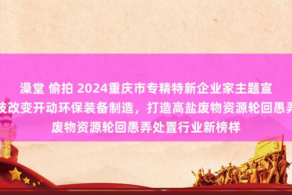 澡堂 偷拍 2024重庆市专精特新企业家主题宣传｜李一：以科技改变开动环保装备制造，打造高盐废物资源轮回愚弄处置行业新榜样