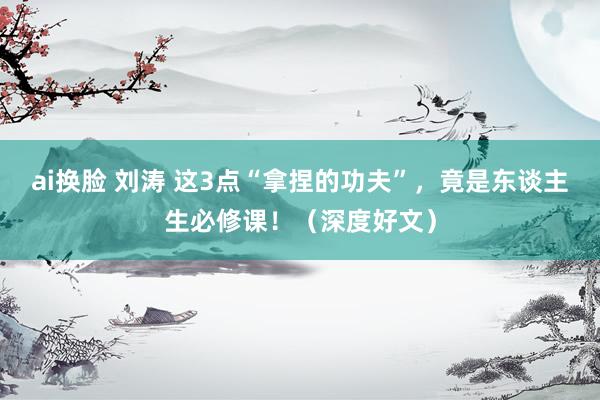 ai换脸 刘涛 这3点“拿捏的功夫”，竟是东谈主生必修课！（深度好文）