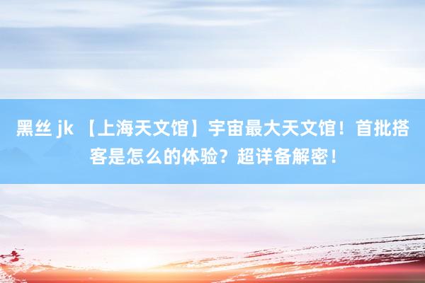 黑丝 jk 【上海天文馆】宇宙最大天文馆！首批搭客是怎么的体验？超详备解密！