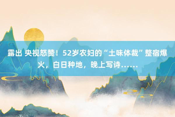 露出 央视怒赞！52岁农妇的“土味体裁”整宿爆火，白日种地，晚上写诗……