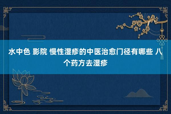 水中色 影院 慢性湿疹的中医治愈门径有哪些 八个药方去湿疹