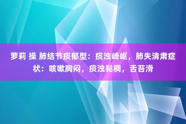 萝莉 操 肺结节痰郁型：痰浊崎岖，肺失清肃症状：咳嗽胸闷，痰浊黏稠，舌苔滑