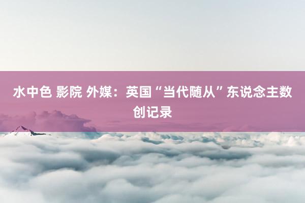 水中色 影院 外媒：英国“当代随从”东说念主数创记录