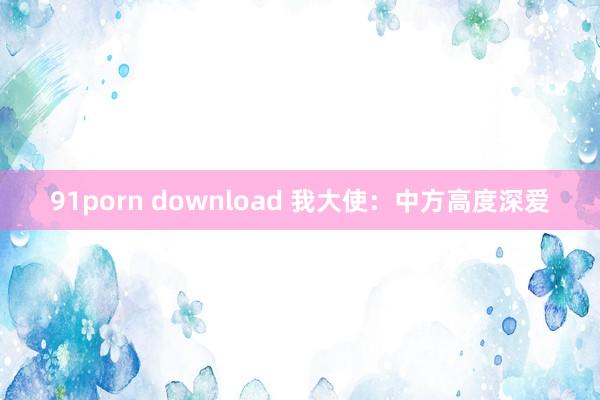 91porn download 我大使：中方高度深爱