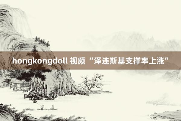 hongkongdoll 视频 “泽连斯基支撑率上涨”