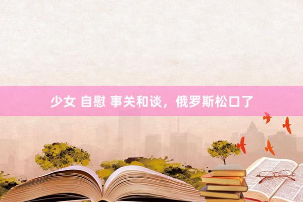 少女 自慰 事关和谈，俄罗斯松口了