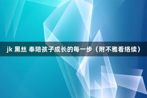 jk 黑丝 奉陪孩子成长的每一步（附不雅看络续）